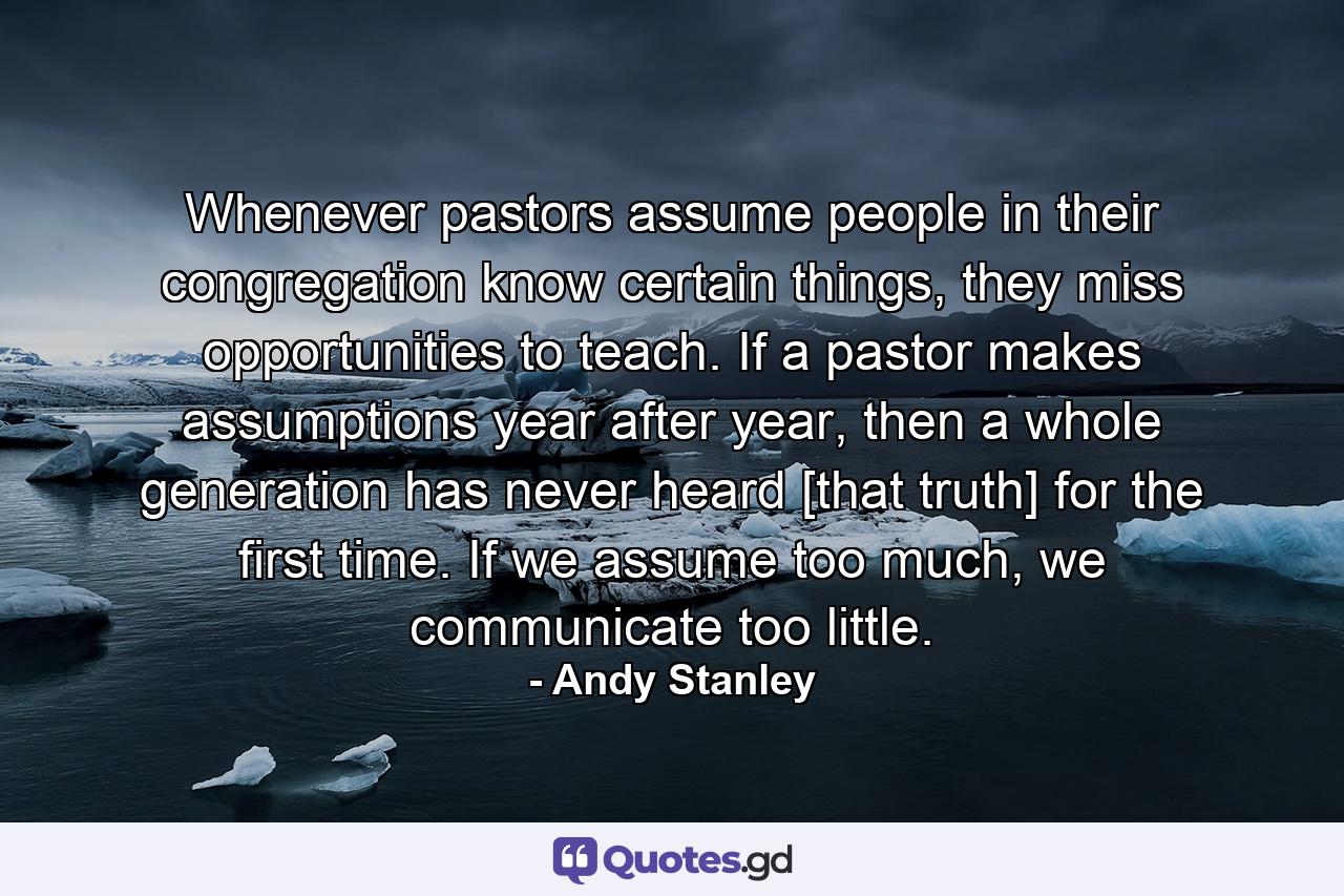 Whenever pastors assume people in their congregation know certain things, they miss opportunities to teach. If a pastor makes assumptions year after year, then a whole generation has never heard [that truth] for the first time. If we assume too much, we communicate too little. - Quote by Andy Stanley