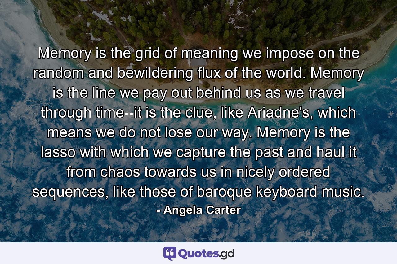 Memory is the grid of meaning we impose on the random and bewildering flux of the world. Memory is the line we pay out behind us as we travel through time--it is the clue, like Ariadne's, which means we do not lose our way. Memory is the lasso with which we capture the past and haul it from chaos towards us in nicely ordered sequences, like those of baroque keyboard music. - Quote by Angela Carter