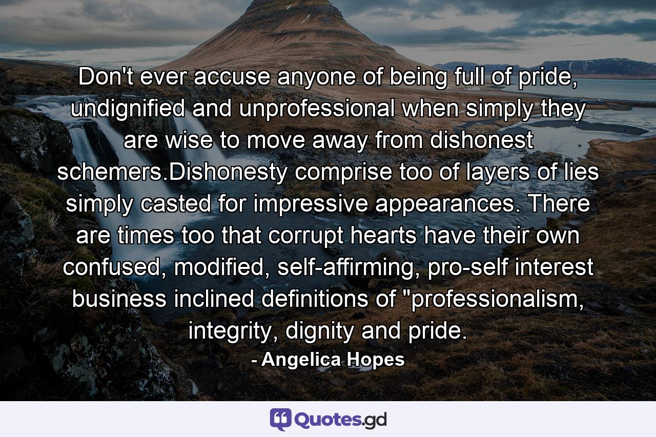 Don't ever accuse anyone of being full of pride, undignified and unprofessional when simply they are wise to move away from dishonest schemers.Dishonesty comprise too of layers of lies simply casted for impressive appearances. There are times too that corrupt hearts have their own confused, modified, self-affirming, pro-self interest business inclined definitions of 