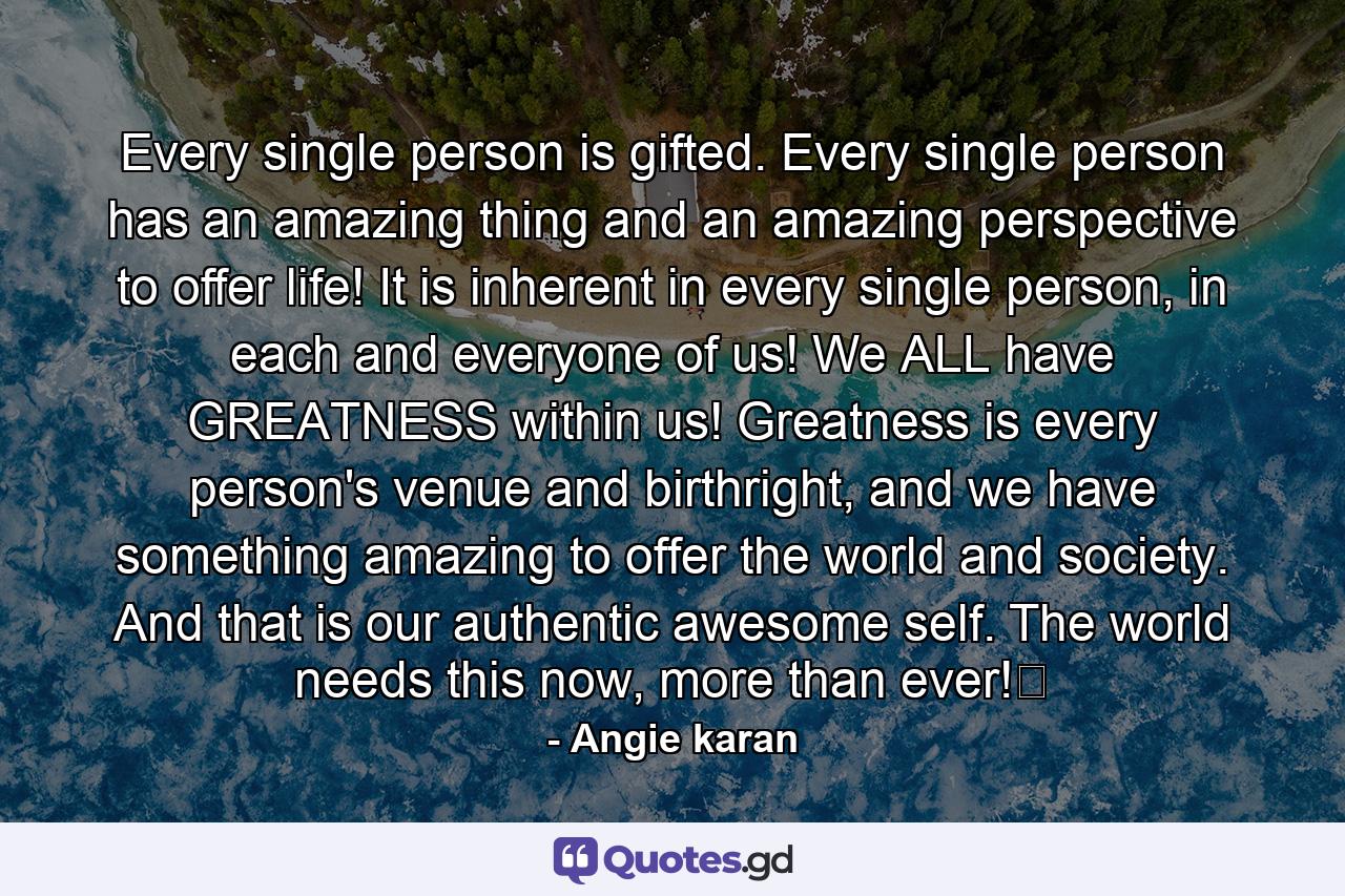 Every single person is gifted. Every single person has an amazing thing and an amazing perspective to offer life! It is inherent in every single person, in each and everyone of us! We ALL have GREATNESS within us! Greatness is every person's venue and birthright, and we have something amazing to offer the world and society. And that is our authentic awesome self. The world needs this now, more than ever!﻿ - Quote by Angie karan