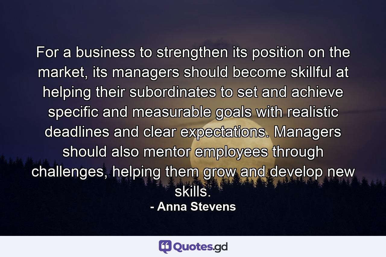 For a business to strengthen its position on the market, its managers should become skillful at helping their subordinates to set and achieve specific and measurable goals with realistic deadlines and clear expectations. Managers should also mentor employees through challenges, helping them grow and develop new skills. - Quote by Anna Stevens