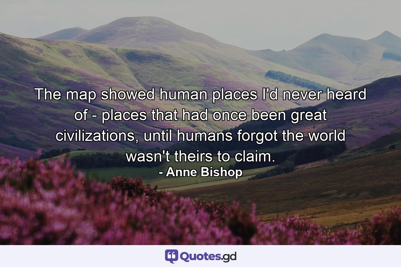 The map showed human places I'd never heard of - places that had once been great civilizations, until humans forgot the world wasn't theirs to claim. - Quote by Anne Bishop