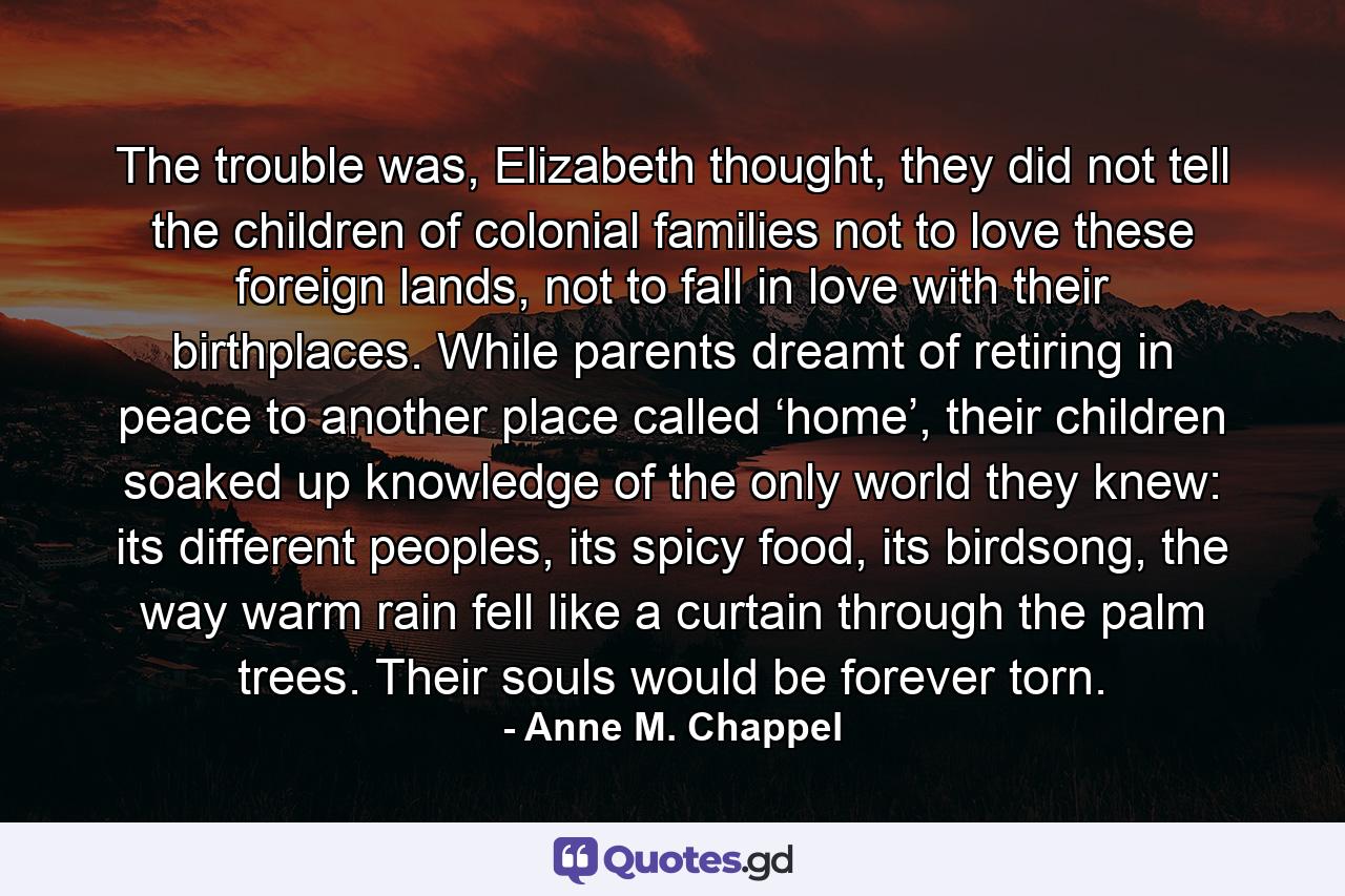 The trouble was, Elizabeth thought, they did not tell the children of colonial families not to love these foreign lands, not to fall in love with their birthplaces. While parents dreamt of retiring in peace to another place called ‘home’, their children soaked up knowledge of the only world they knew: its different peoples, its spicy food, its birdsong, the way warm rain fell like a curtain through the palm trees. Their souls would be forever torn. - Quote by Anne M. Chappel