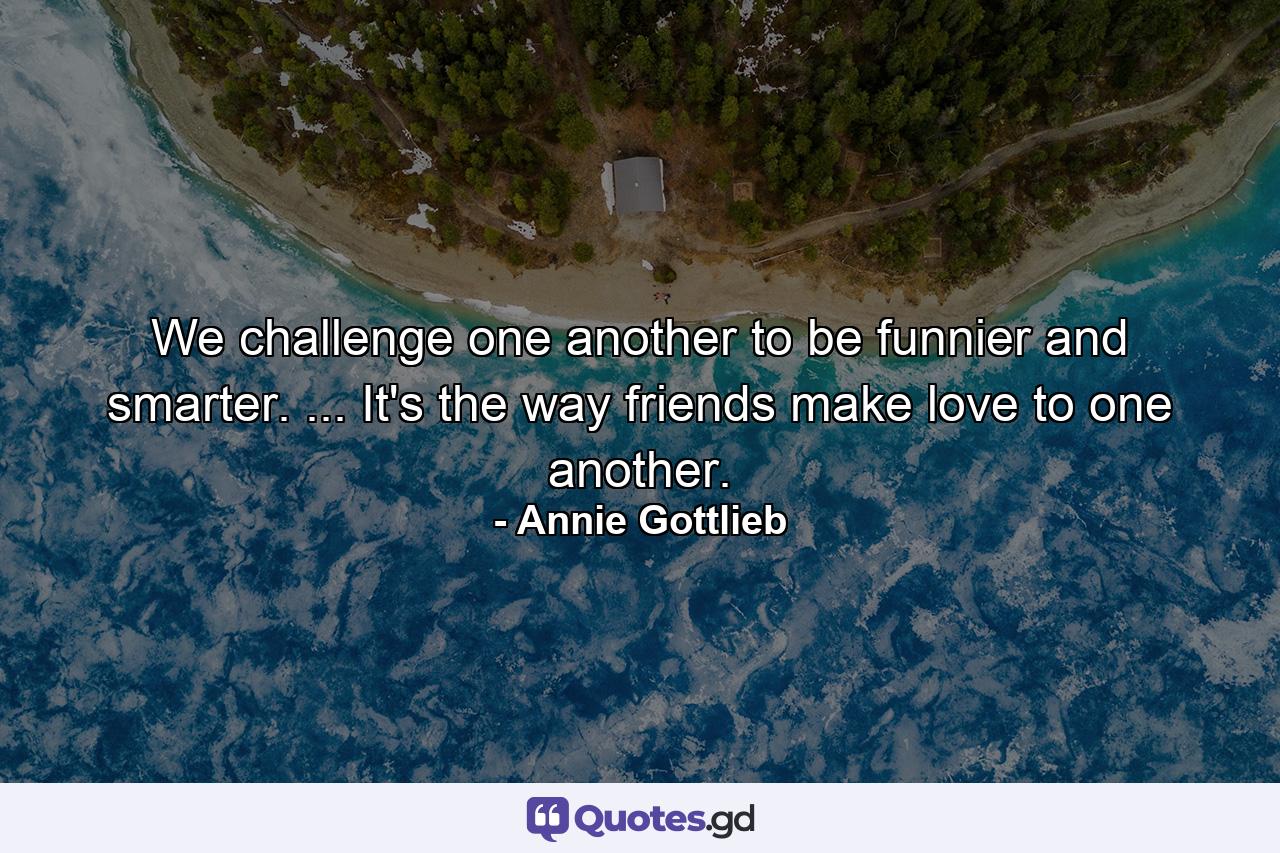 We challenge one another to be funnier and smarter. ... It's the way friends make love to one another. - Quote by Annie Gottlieb