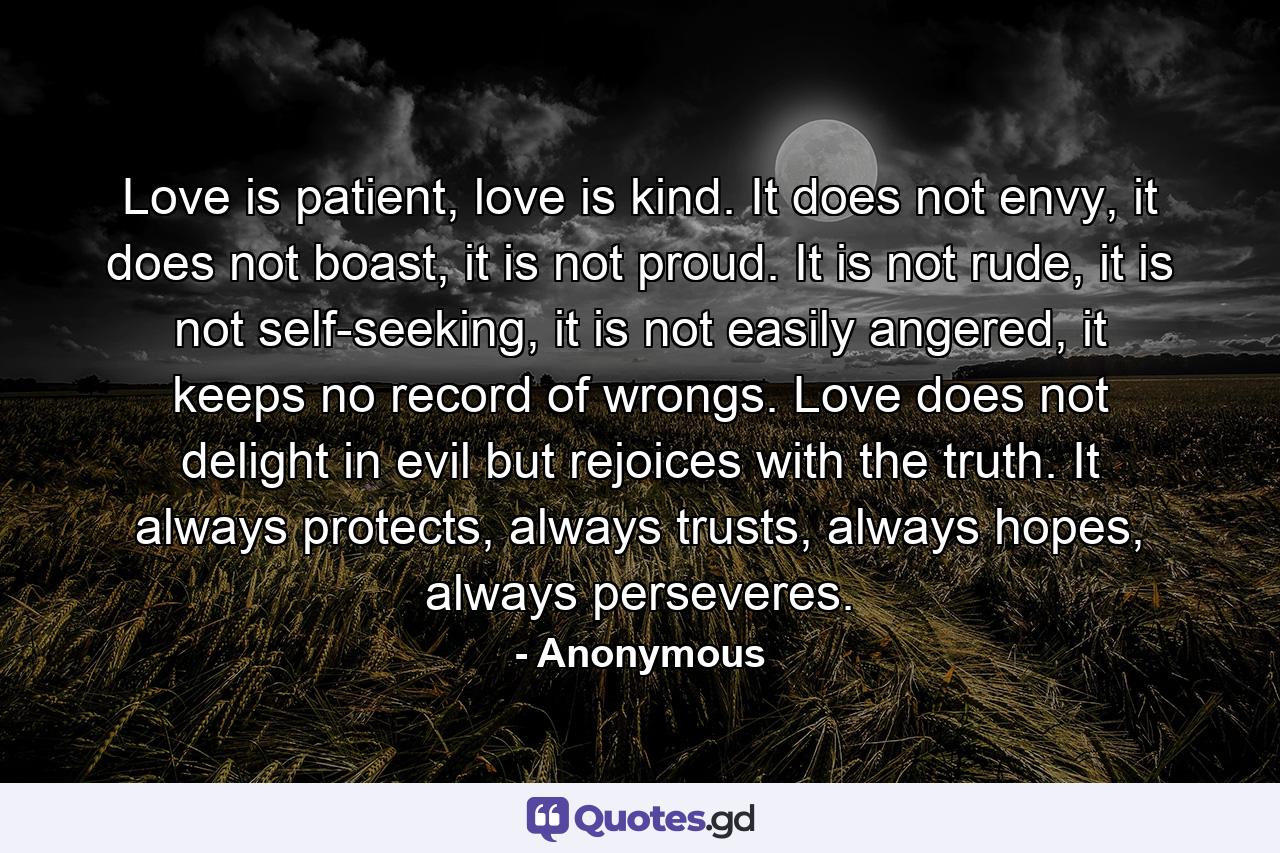 Love is patient, love is kind. It does not envy, it does not boast, it is not proud. It is not rude, it is not self-seeking, it is not easily angered, it keeps no record of wrongs. Love does not delight in evil but rejoices with the truth. It always protects, always trusts, always hopes, always perseveres. - Quote by Anonymous