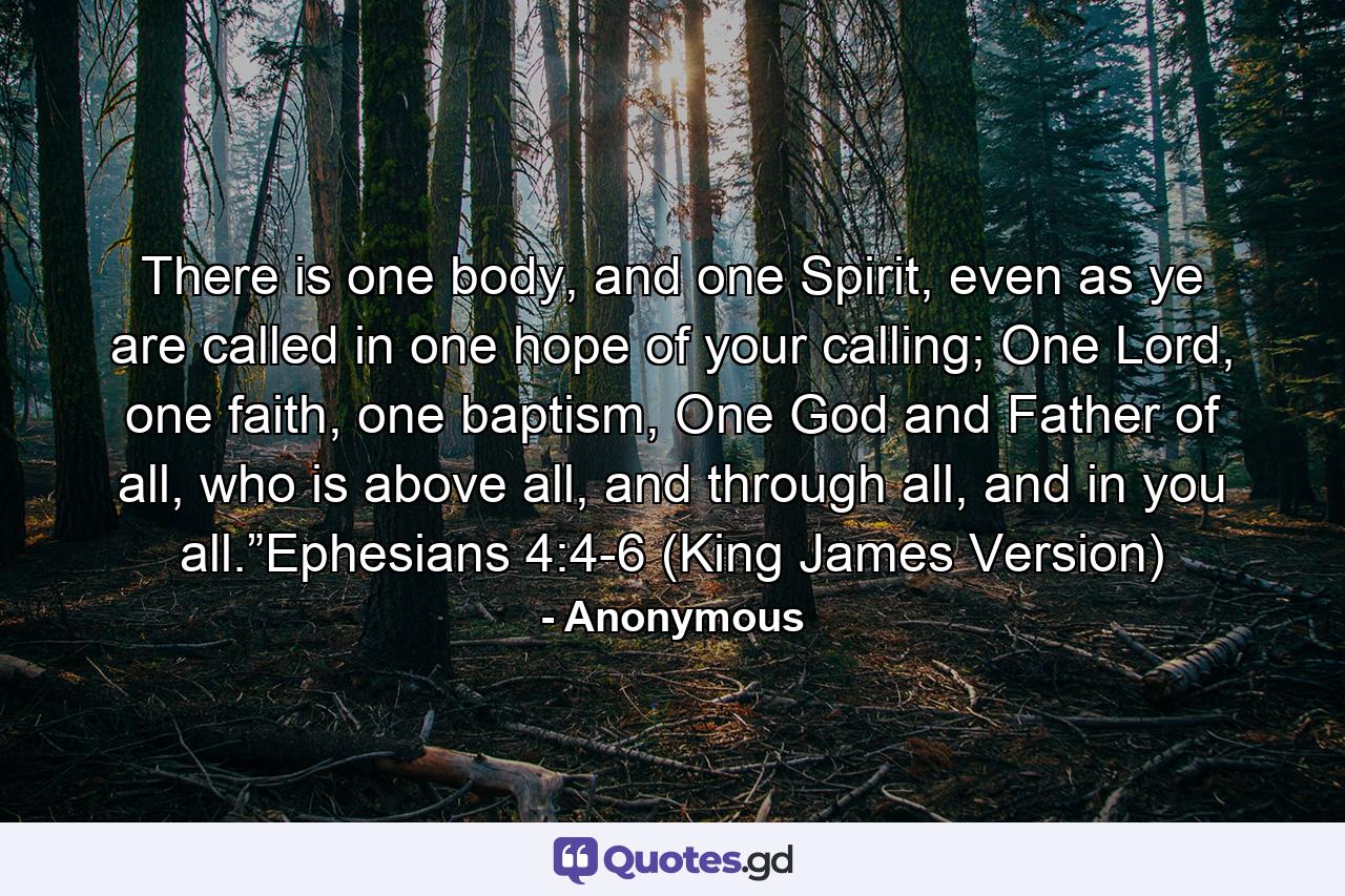 There is one body, and one Spirit, even as ye are called in one hope of your calling; One Lord, one faith, one baptism, One God and Father of all, who is above all, and through all, and in you all.”Ephesians 4:4-6 (King James Version) - Quote by Anonymous