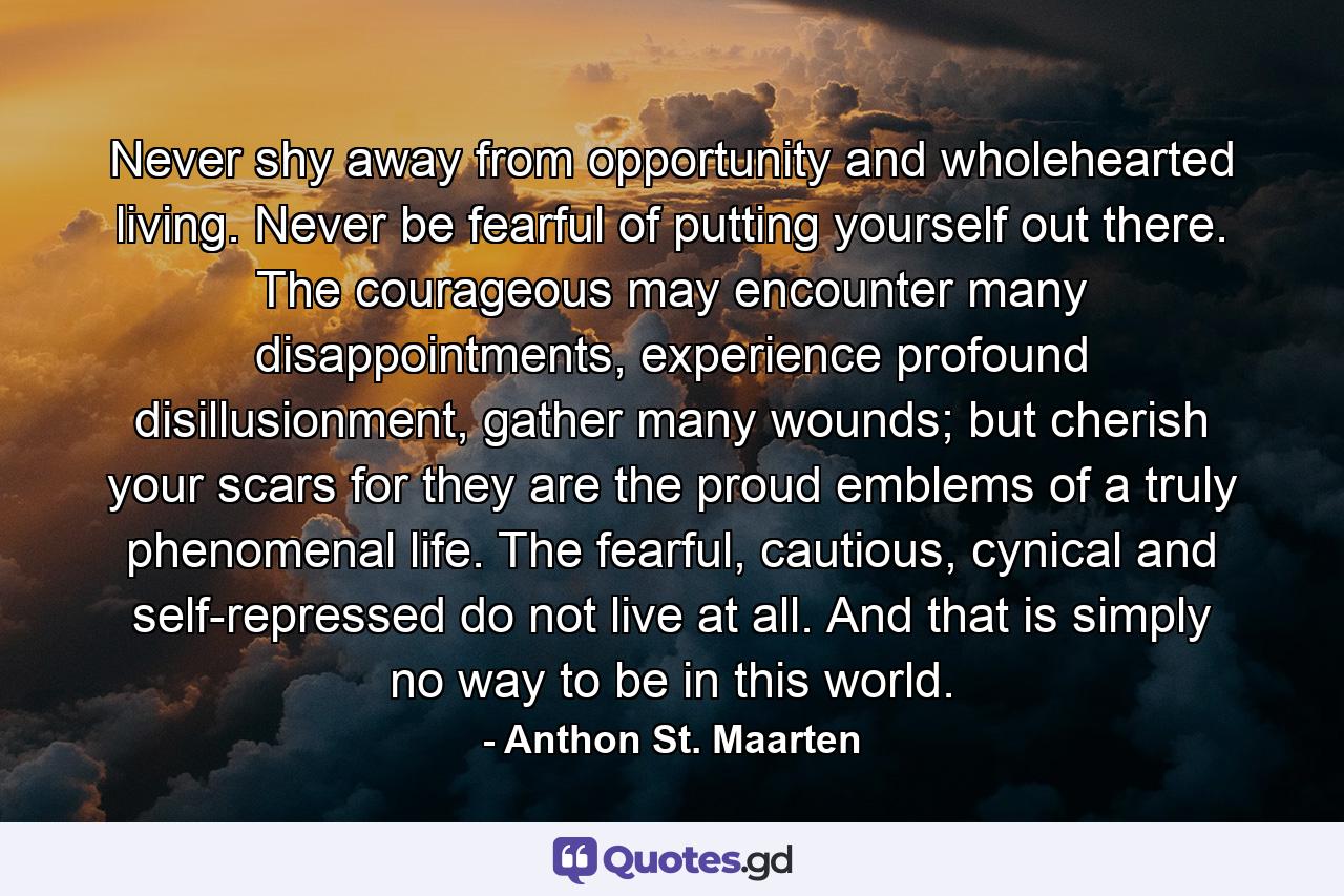 Never shy away from opportunity and wholehearted living. Never be fearful of putting yourself out there. The courageous may encounter many disappointments, experience profound disillusionment, gather many wounds; but cherish your scars for they are the proud emblems of a truly phenomenal life. The fearful, cautious, cynical and self-repressed do not live at all. And that is simply no way to be in this world. - Quote by Anthon St. Maarten