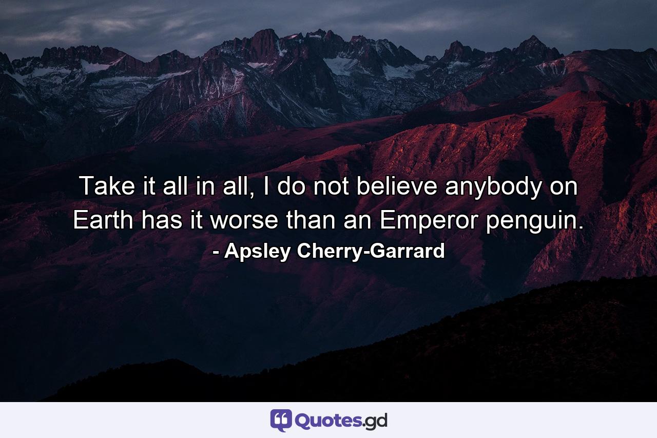 Take it all in all, I do not believe anybody on Earth has it worse than an Emperor penguin. - Quote by Apsley Cherry-Garrard