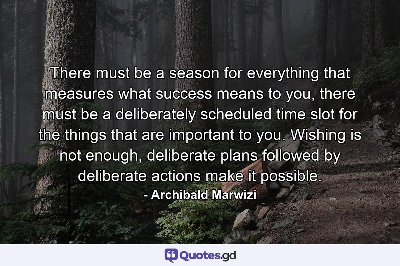 There must be a season for everything that measures what success means to you, there must be a deliberately scheduled time slot for the things that are important to you. Wishing is not enough, deliberate plans followed by deliberate actions make it possible. - Quote by Archibald Marwizi