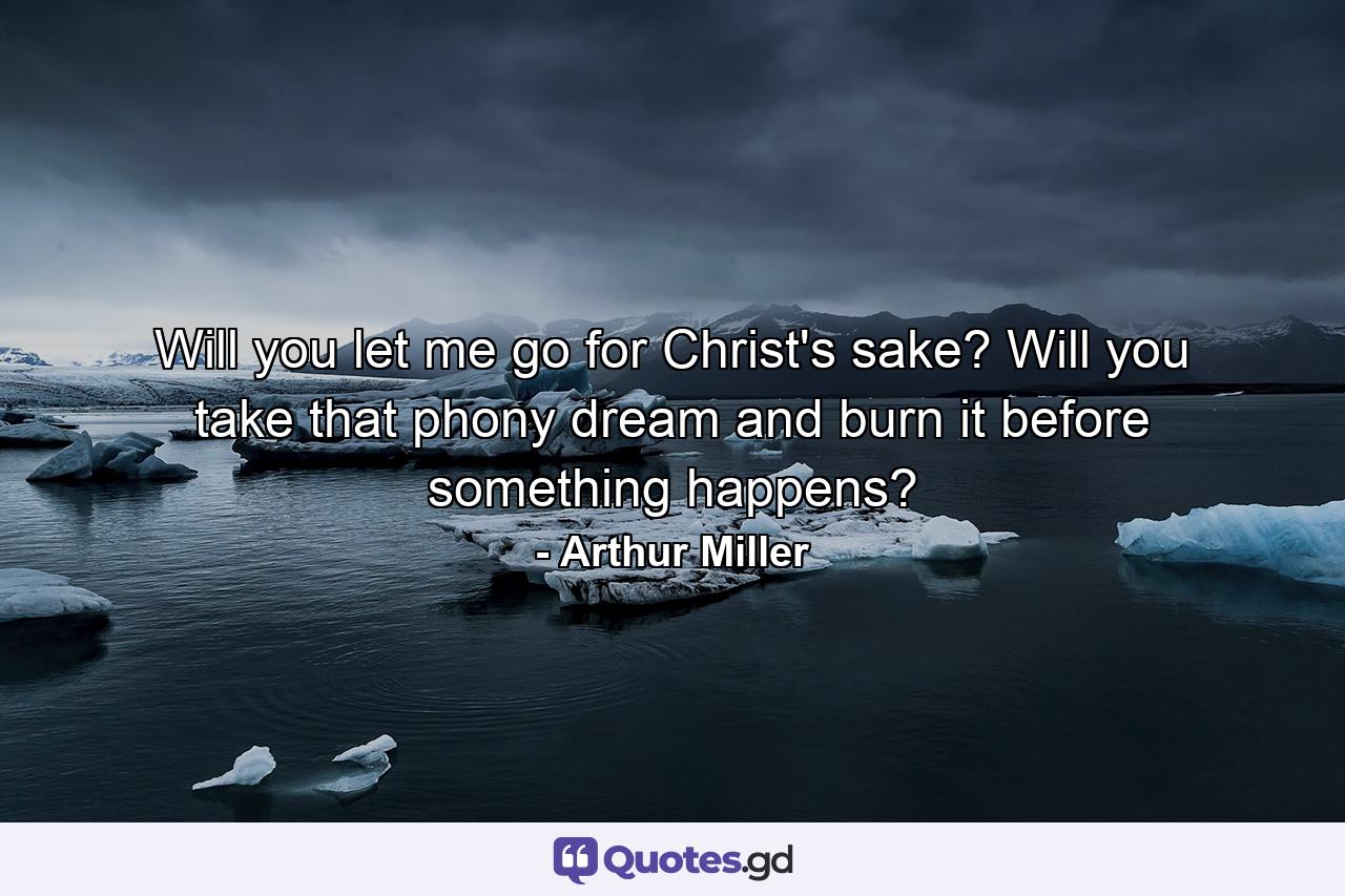 Will you let me go for Christ's sake? Will you take that phony dream and burn it before something happens? - Quote by Arthur Miller