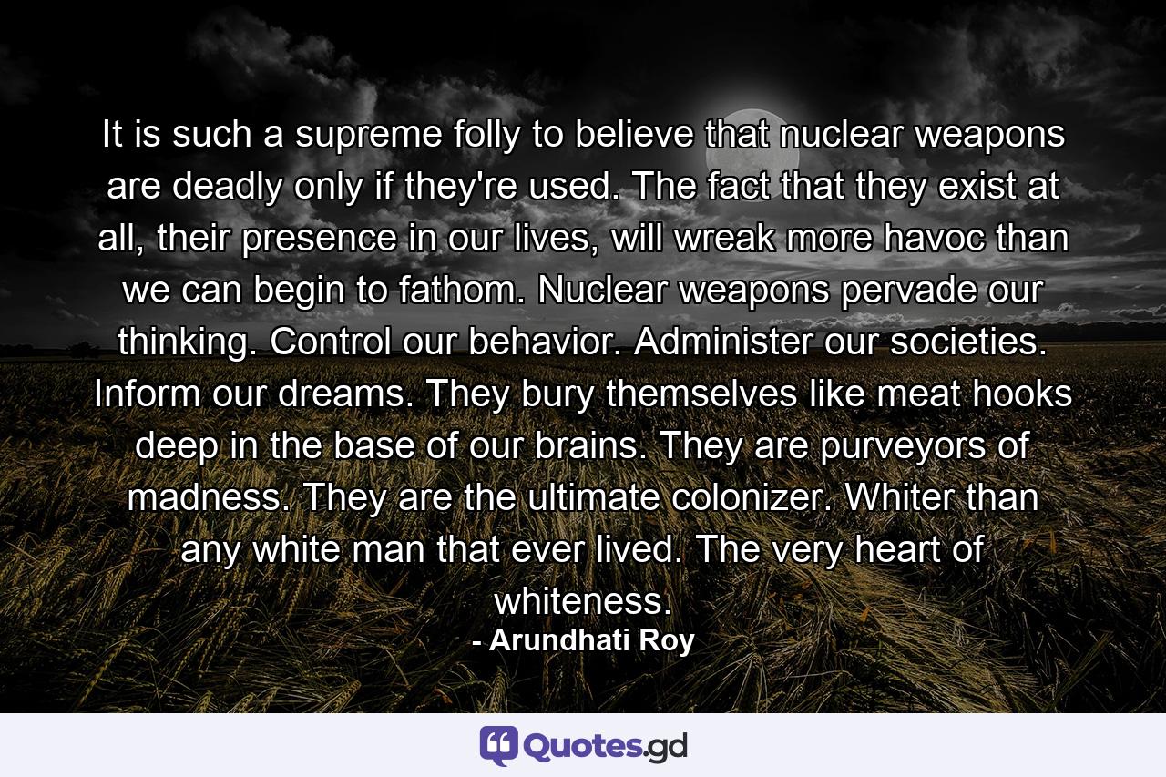 It is such a supreme folly to believe that nuclear weapons are deadly only if they're used. The fact that they exist at all, their presence in our lives, will wreak more havoc than we can begin to fathom. Nuclear weapons pervade our thinking. Control our behavior. Administer our societies. Inform our dreams. They bury themselves like meat hooks deep in the base of our brains. They are purveyors of madness. They are the ultimate colonizer. Whiter than any white man that ever lived. The very heart of whiteness. - Quote by Arundhati Roy