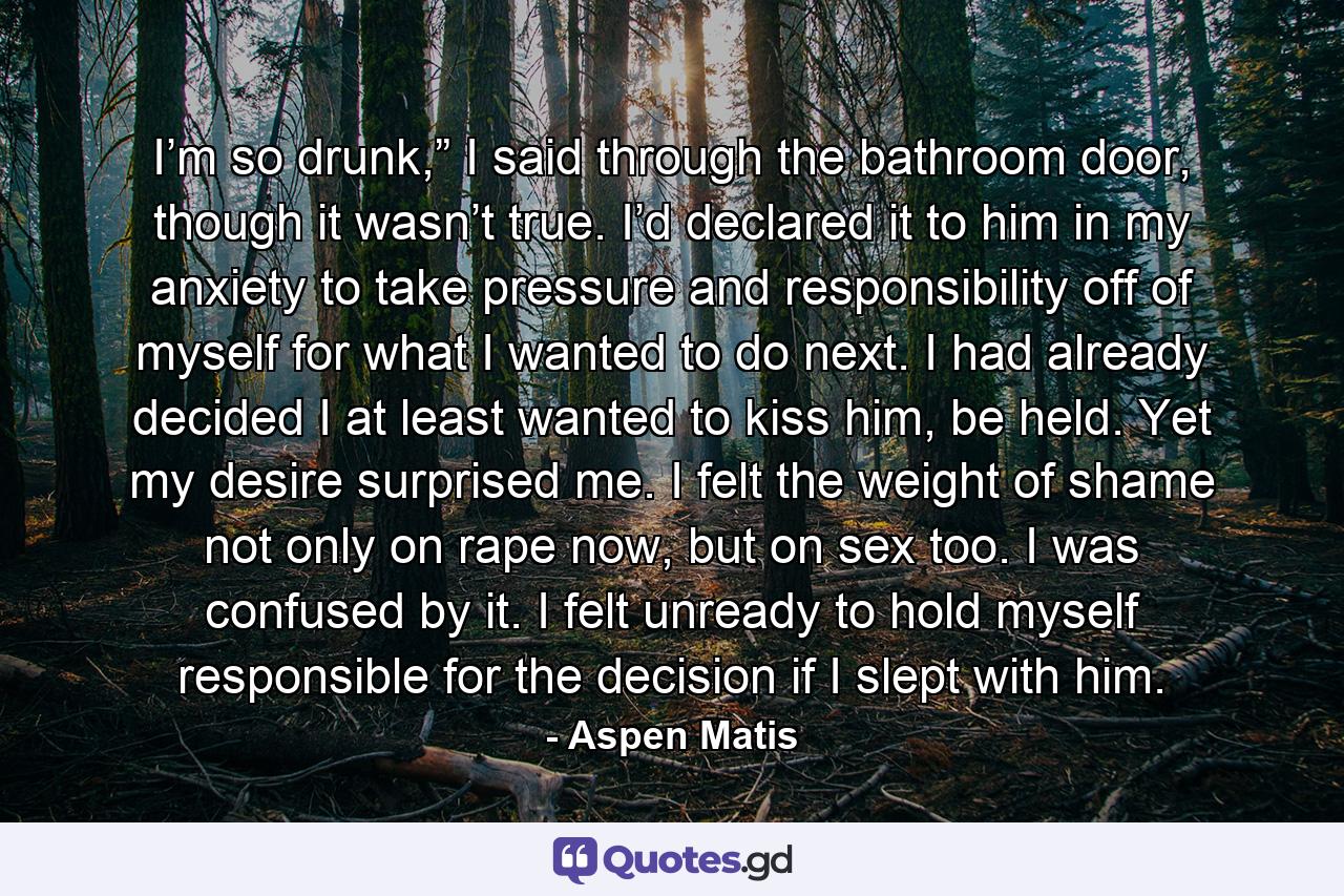 I’m so drunk,” I said through the bathroom door, though it wasn’t true. I’d declared it to him in my anxiety to take pressure and responsibility off of myself for what I wanted to do next. I had already decided I at least wanted to kiss him, be held. Yet my desire surprised me. I felt the weight of shame not only on rape now, but on sex too. I was confused by it. I felt unready to hold myself responsible for the decision if I slept with him. - Quote by Aspen Matis