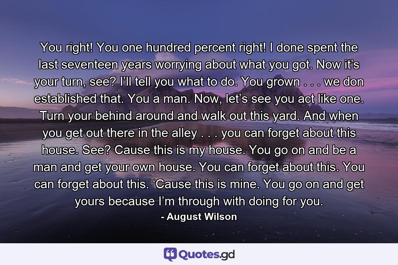 You right! You one hundred percent right! I done spent the last seventeen years worrying about what you got. Now it’s your turn, see? I’ll tell you what to do. You grown . . . we don established that. You a man. Now, let’s see you act like one. Turn your behind around and walk out this yard. And when you get out there in the alley . . . you can forget about this house. See? Cause this is my house. You go on and be a man and get your own house. You can forget about this. You can forget about this. ‘Cause this is mine. You go on and get yours because I’m through with doing for you. - Quote by August Wilson