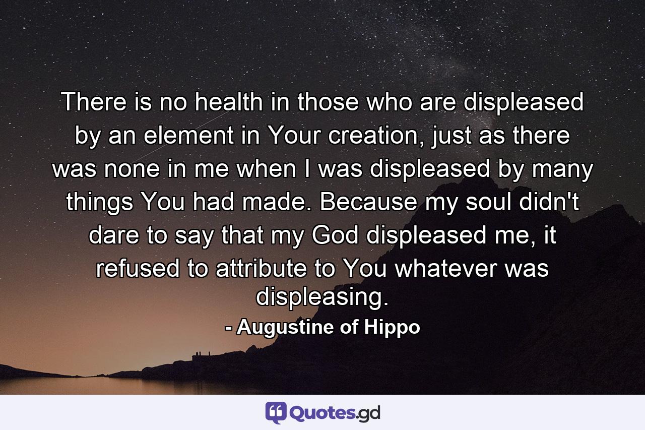 There is no health in those who are displeased by an element in Your creation, just as there was none in me when I was displeased by many things You had made. Because my soul didn't dare to say that my God displeased me, it refused to attribute to You whatever was displeasing. - Quote by Augustine of Hippo