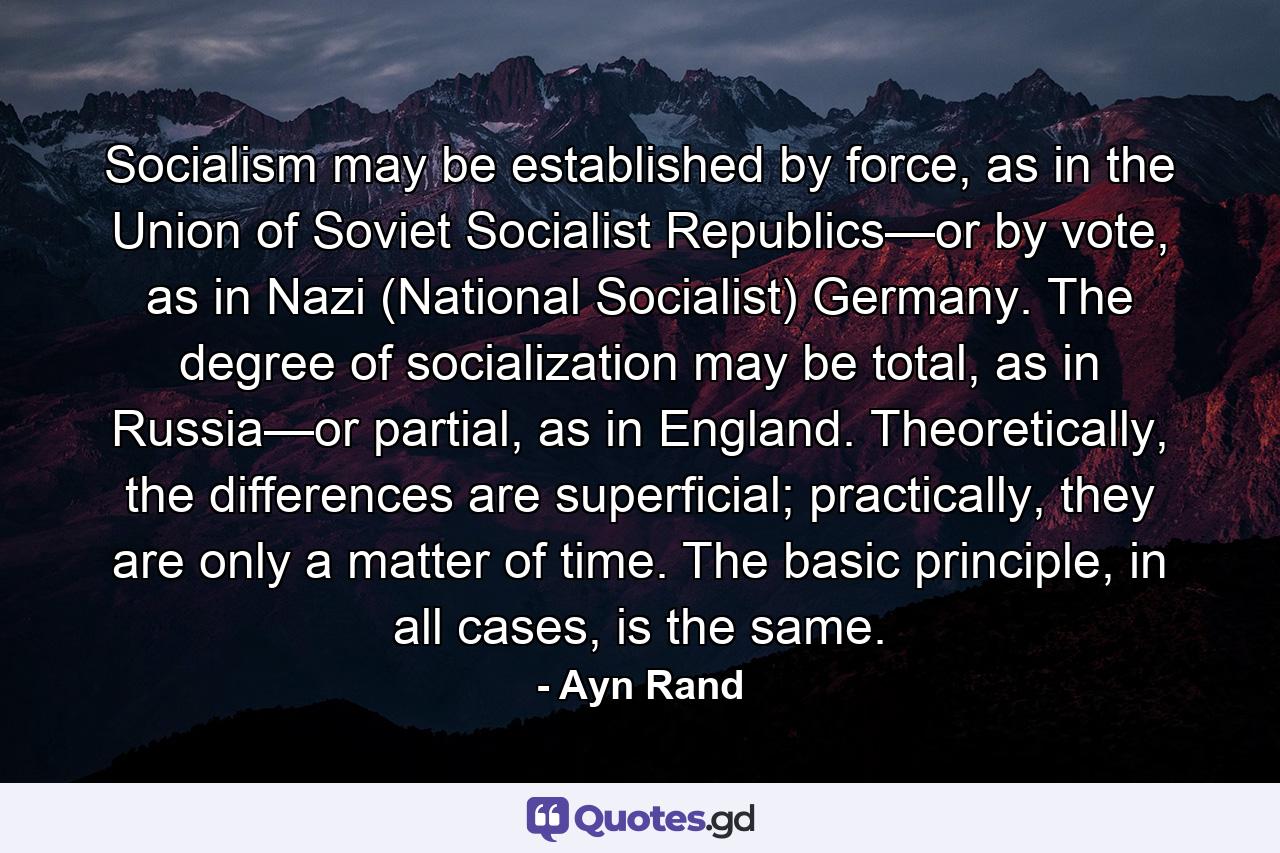 Socialism may be established by force, as in the Union of Soviet Socialist Republics—or by vote, as in Nazi (National Socialist) Germany. The degree of socialization may be total, as in Russia—or partial, as in England. Theoretically, the differences are superficial; practically, they are only a matter of time. The basic principle, in all cases, is the same. - Quote by Ayn Rand