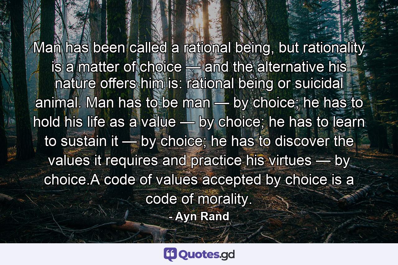 Man has been called a rational being, but rationality is a matter of choice — and the alternative his nature offers him is: rational being or suicidal animal. Man has to be man — by choice; he has to hold his life as a value — by choice; he has to learn to sustain it — by choice; he has to discover the values it requires and practice his virtues — by choice.A code of values accepted by choice is a code of morality. - Quote by Ayn Rand