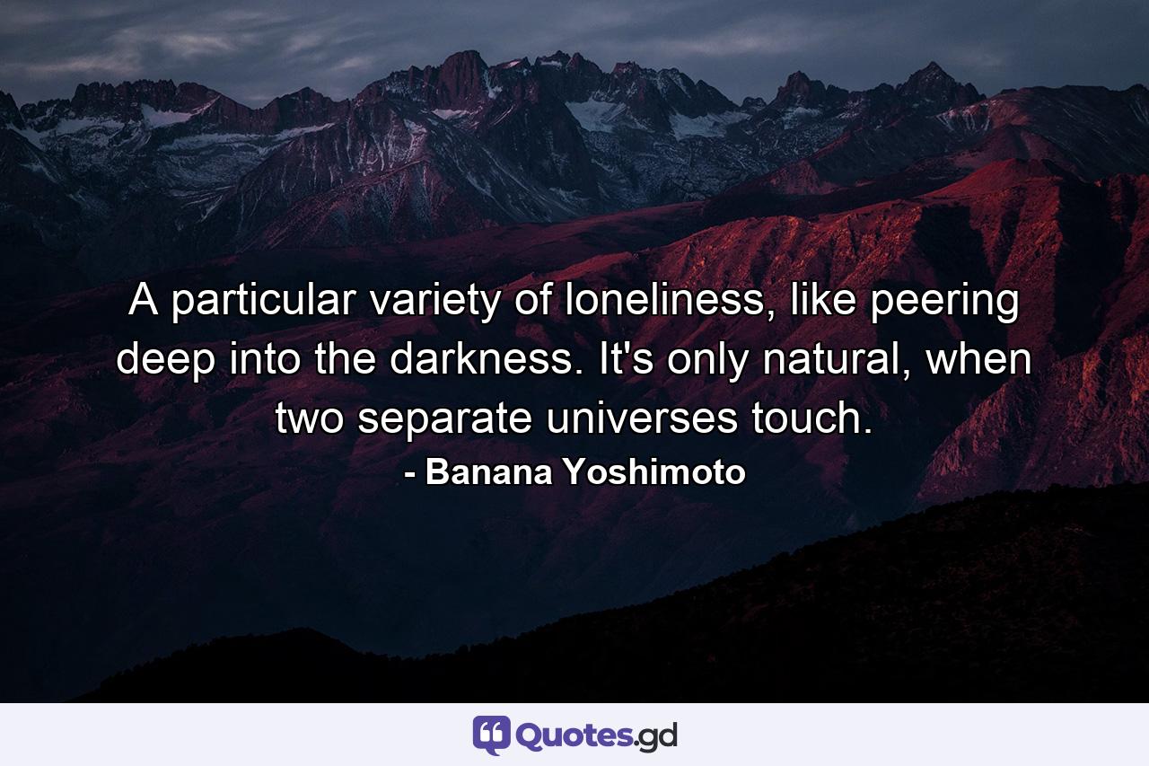 A particular variety of loneliness, like peering deep into the darkness. It's only natural, when two separate universes touch. - Quote by Banana Yoshimoto