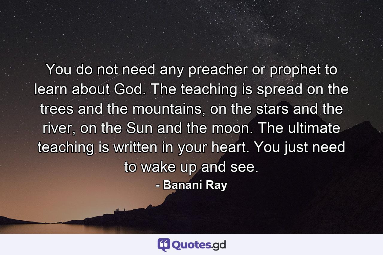 You do not need any preacher or prophet to learn about God. The teaching is spread on the trees and the mountains, on the stars and the river, on the Sun and the moon. The ultimate teaching is written in your heart. You just need to wake up and see. - Quote by Banani Ray