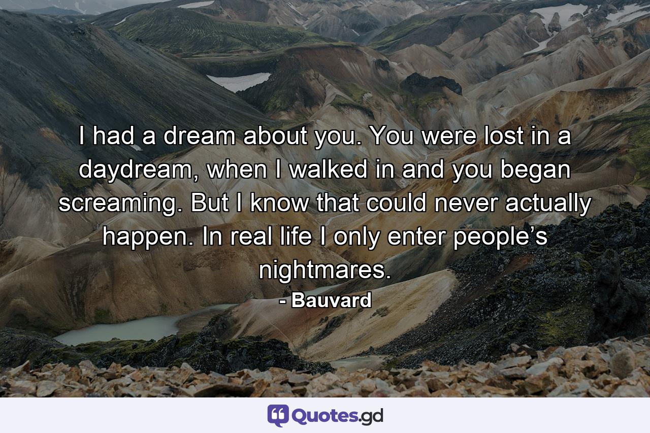 I had a dream about you. You were lost in a daydream, when I walked in and you began screaming. But I know that could never actually happen. In real life I only enter people’s nightmares. - Quote by Bauvard