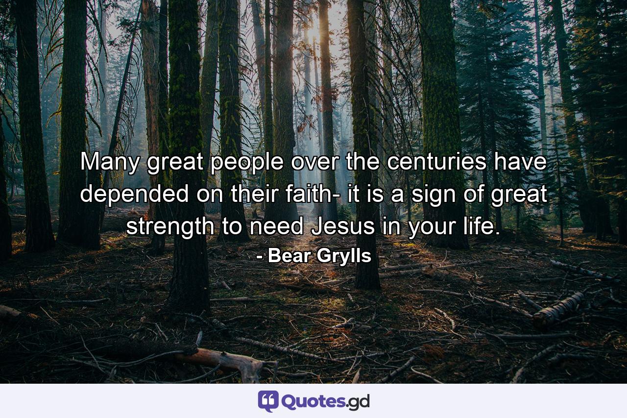 Many great people over the centuries have depended on their faith- it is a sign of great strength to need Jesus in your life. - Quote by Bear Grylls