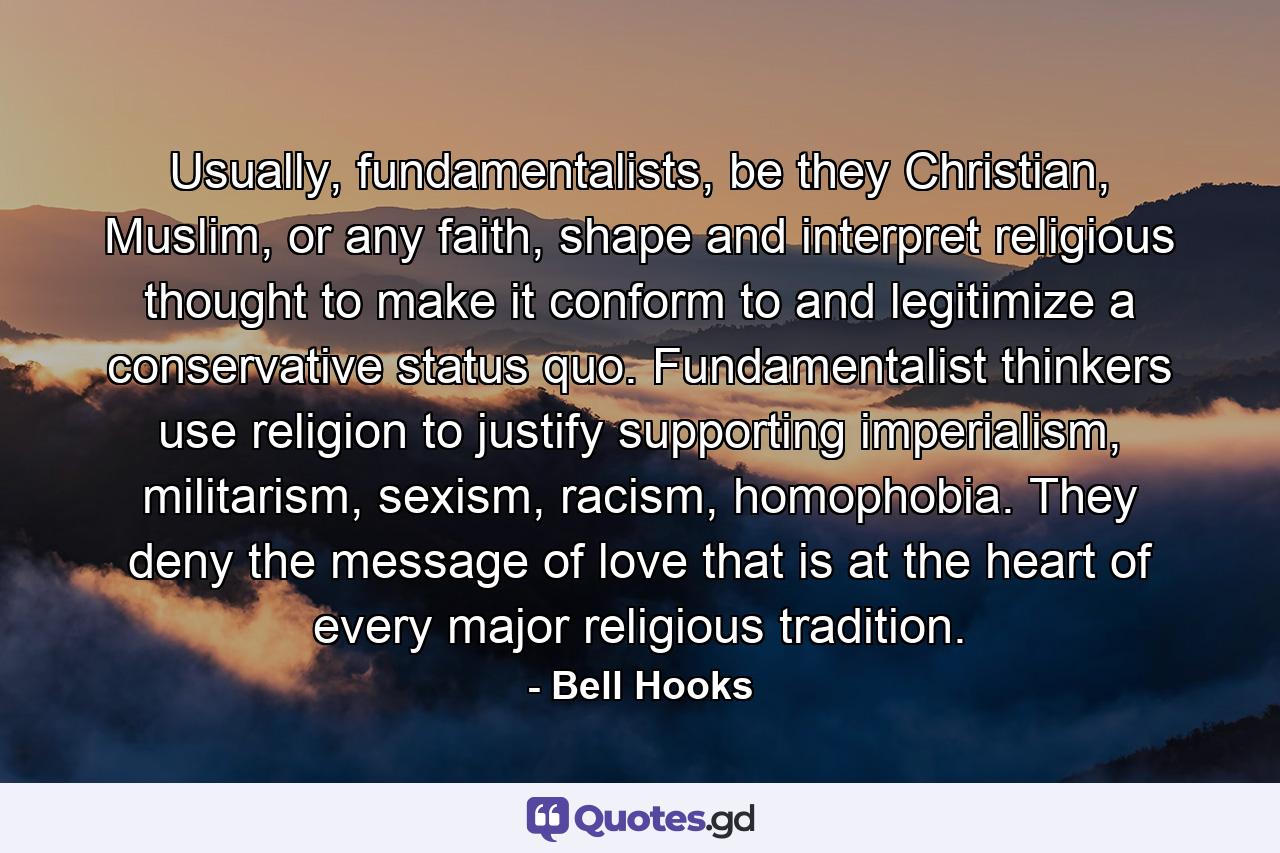 Usually, fundamentalists, be they Christian, Muslim, or any faith, shape and interpret religious thought to make it conform to and legitimize a conservative status quo. Fundamentalist thinkers use religion to justify supporting imperialism, militarism, sexism, racism, homophobia. They deny the message of love that is at the heart of every major religious tradition. - Quote by Bell Hooks