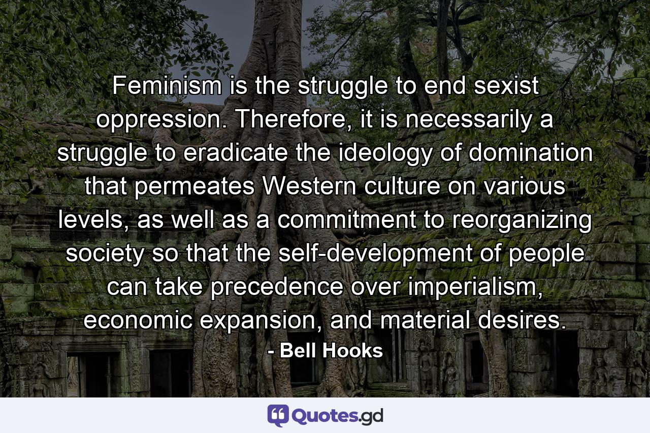 Feminism is the struggle to end sexist oppression. Therefore, it is necessarily a struggle to eradicate the ideology of domination that permeates Western culture on various levels, as well as a commitment to reorganizing society so that the self-development of people can take precedence over imperialism, economic expansion, and material desires. - Quote by Bell Hooks