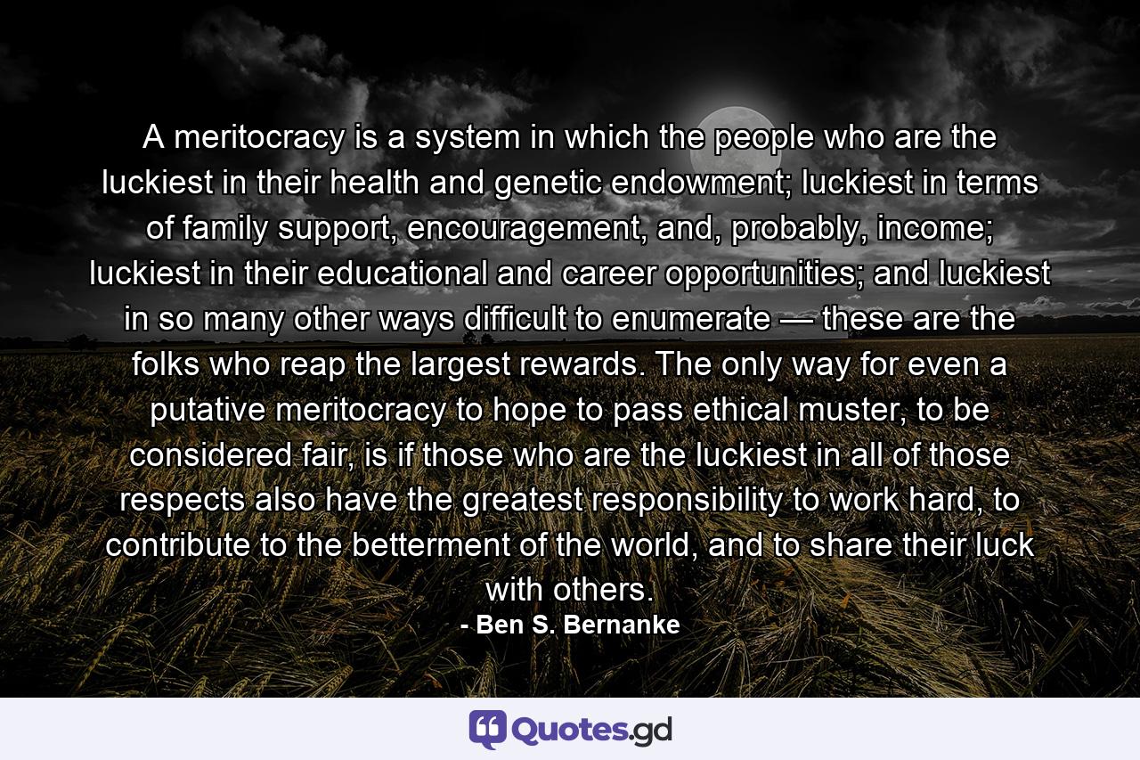 A meritocracy is a system in which the people who are the luckiest in their health and genetic endowment; luckiest in terms of family support, encouragement, and, probably, income; luckiest in their educational and career opportunities; and luckiest in so many other ways difficult to enumerate — these are the folks who reap the largest rewards. The only way for even a putative meritocracy to hope to pass ethical muster, to be considered fair, is if those who are the luckiest in all of those respects also have the greatest responsibility to work hard, to contribute to the betterment of the world, and to share their luck with others. - Quote by Ben S. Bernanke