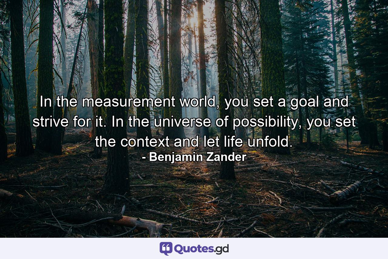 In the measurement world, you set a goal and strive for it. In the universe of possibility, you set the context and let life unfold. - Quote by Benjamin Zander