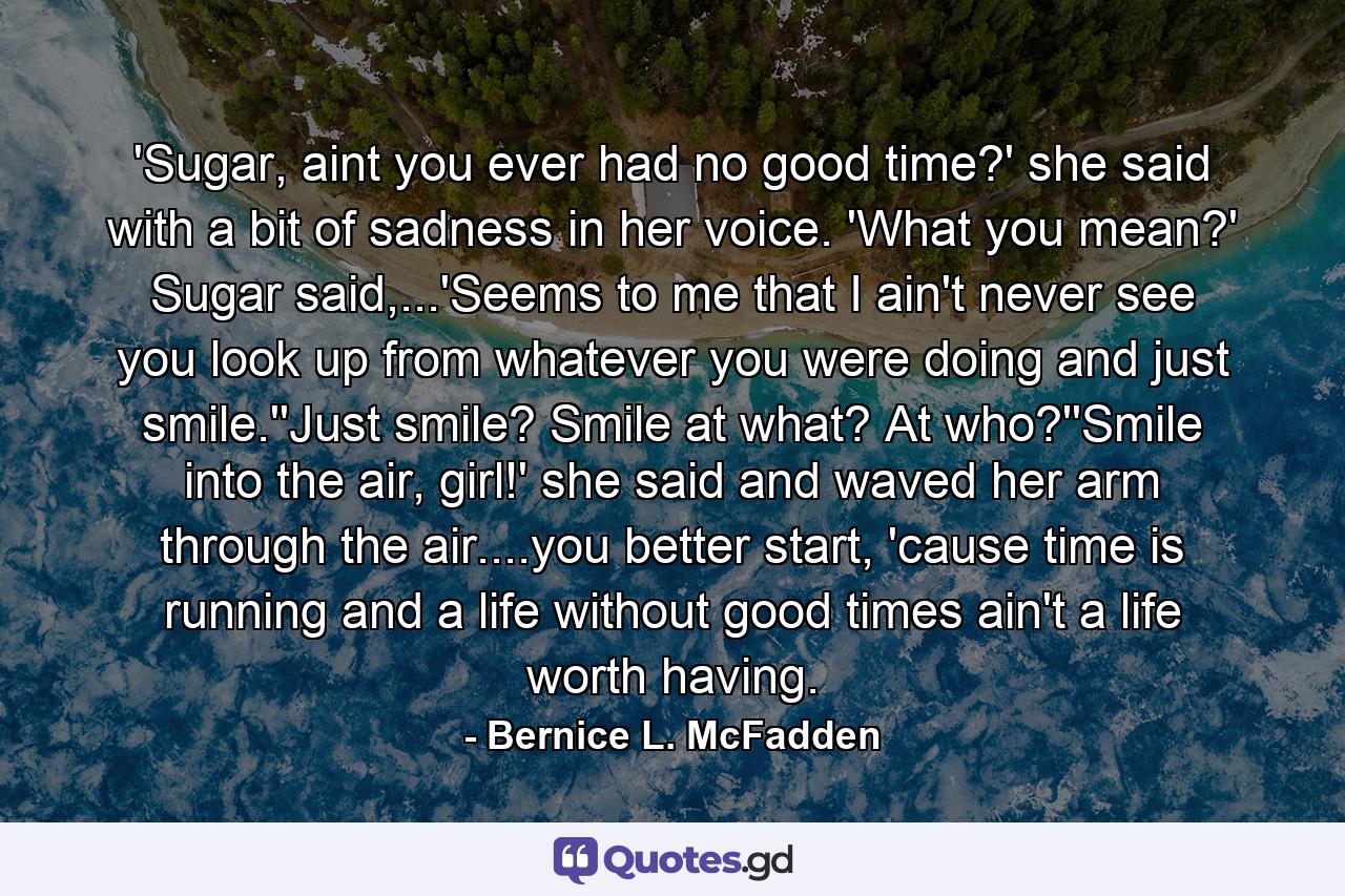 'Sugar, aint you ever had no good time?' she said with a bit of sadness in her voice. 'What you mean?' Sugar said,...'Seems to me that I ain't never see you look up from whatever you were doing and just smile.''Just smile? Smile at what? At who?''Smile into the air, girl!' she said and waved her arm through the air....you better start, 'cause time is running and a life without good times ain't a life worth having. - Quote by Bernice L. McFadden