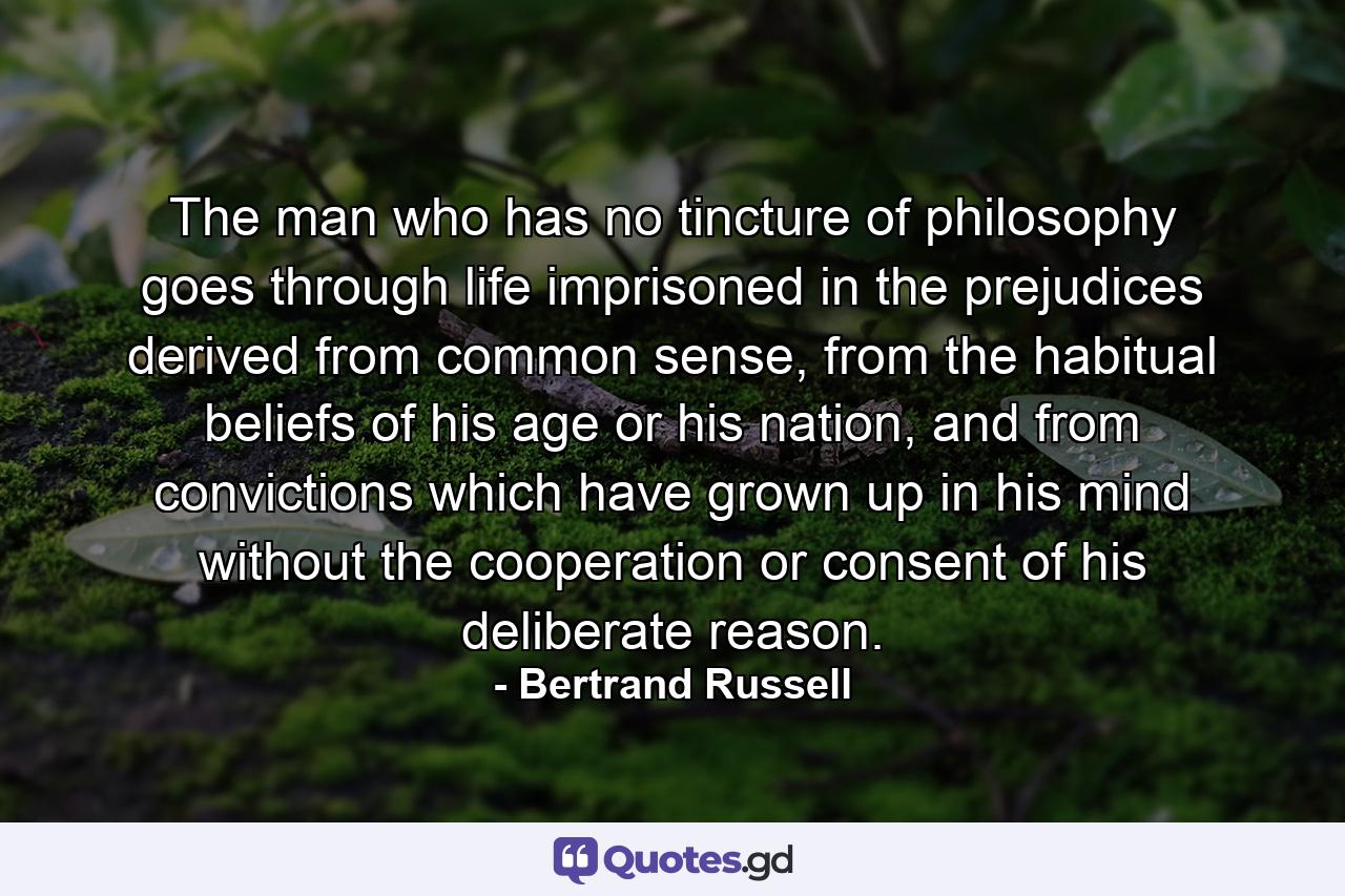 The man who has no tincture of philosophy goes through life imprisoned in the prejudices derived from common sense, from the habitual beliefs of his age or his nation, and from convictions which have grown up in his mind without the cooperation or consent of his deliberate reason. - Quote by Bertrand Russell