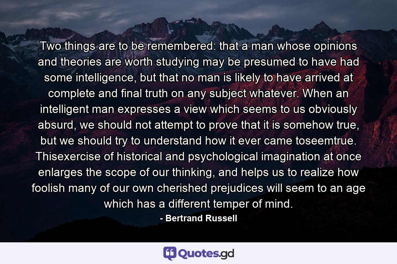 Two things are to be remembered: that a man whose opinions and theories are worth studying may be presumed to have had some intelligence, but that no man is likely to have arrived at complete and final truth on any subject whatever. When an intelligent man expresses a view which seems to us obviously absurd, we should not attempt to prove that it is somehow true, but we should try to understand how it ever came toseemtrue. Thisexercise of historical and psychological imagination at once enlarges the scope of our thinking, and helps us to realize how foolish many of our own cherished prejudices will seem to an age which has a different temper of mind. - Quote by Bertrand Russell