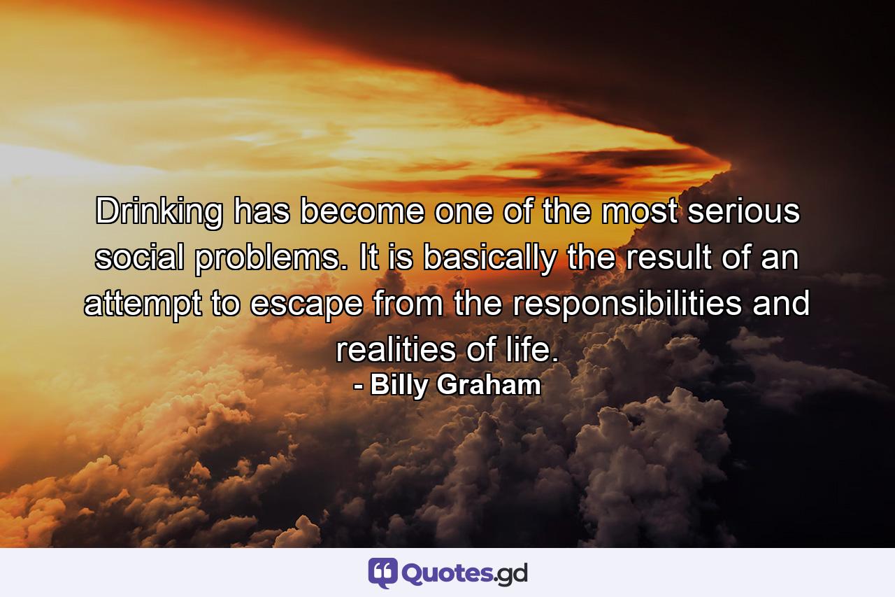 Drinking has become one of the most serious social problems. It is basically the result of an attempt to escape from the responsibilities and realities of life. - Quote by Billy Graham