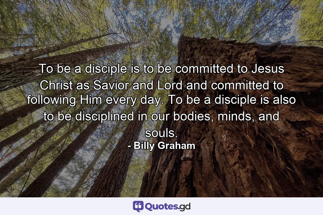 To be a disciple is to be committed to Jesus Christ as Savior and Lord and committed to following Him every day. To be a disciple is also to be disciplined in our bodies, minds, and souls. - Quote by Billy Graham