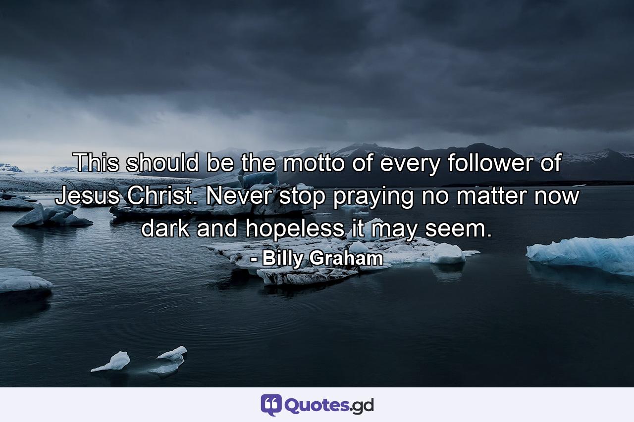 This should be the motto of every follower of Jesus Christ. Never stop praying no matter now dark and hopeless it may seem. - Quote by Billy Graham