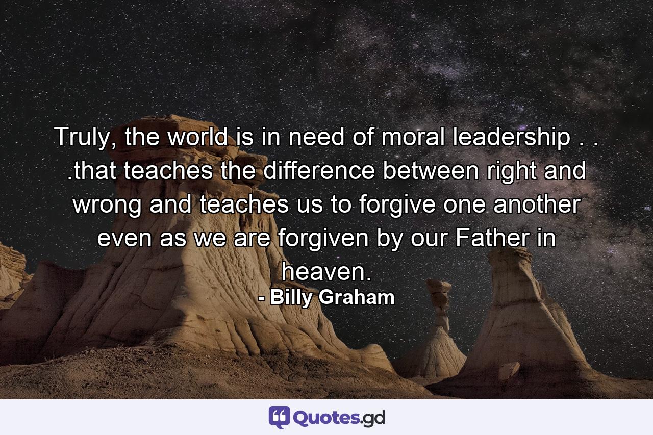 Truly, the world is in need of moral leadership . . .that teaches the difference between right and wrong and teaches us to forgive one another even as we are forgiven by our Father in heaven. - Quote by Billy Graham