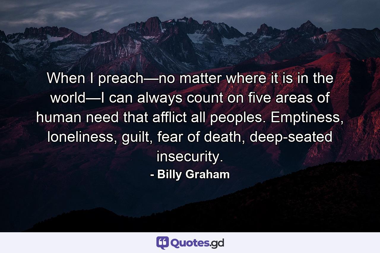 When I preach—no matter where it is in the world—I can always count on five areas of human need that afflict all peoples. Emptiness, loneliness, guilt, fear of death, deep-seated insecurity. - Quote by Billy Graham