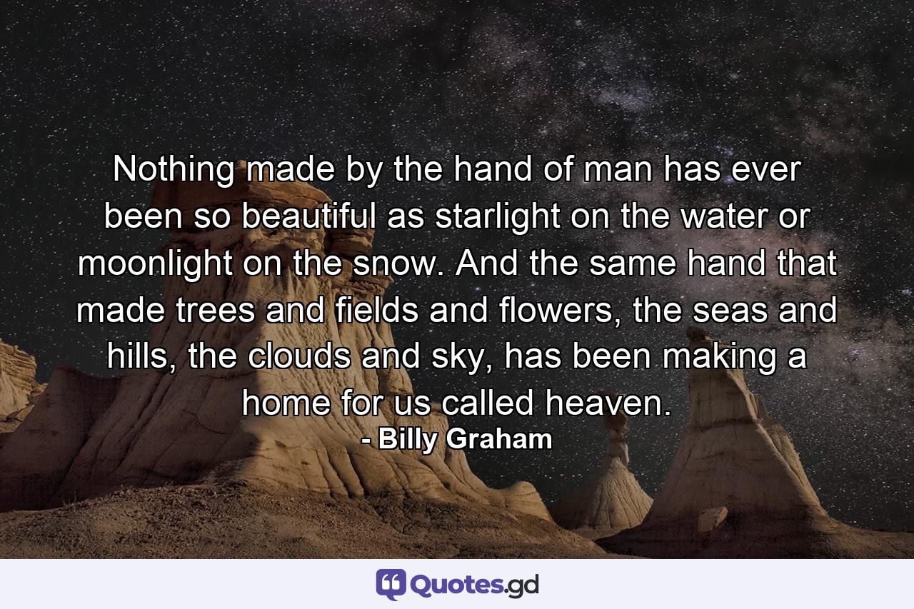 Nothing made by the hand of man has ever been so beautiful as starlight on the water or moonlight on the snow. And the same hand that made trees and fields and flowers, the seas and hills, the clouds and sky, has been making a home for us called heaven. - Quote by Billy Graham