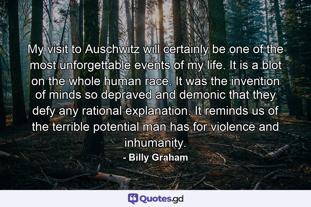 My visit to Auschwitz will certainly be one of the most unforgettable events of my life. It is a blot on the whole human race. It was the invention of minds so depraved and demonic that they defy any rational explanation. It reminds us of the terrible potential man has for violence and inhumanity. - Quote by Billy Graham