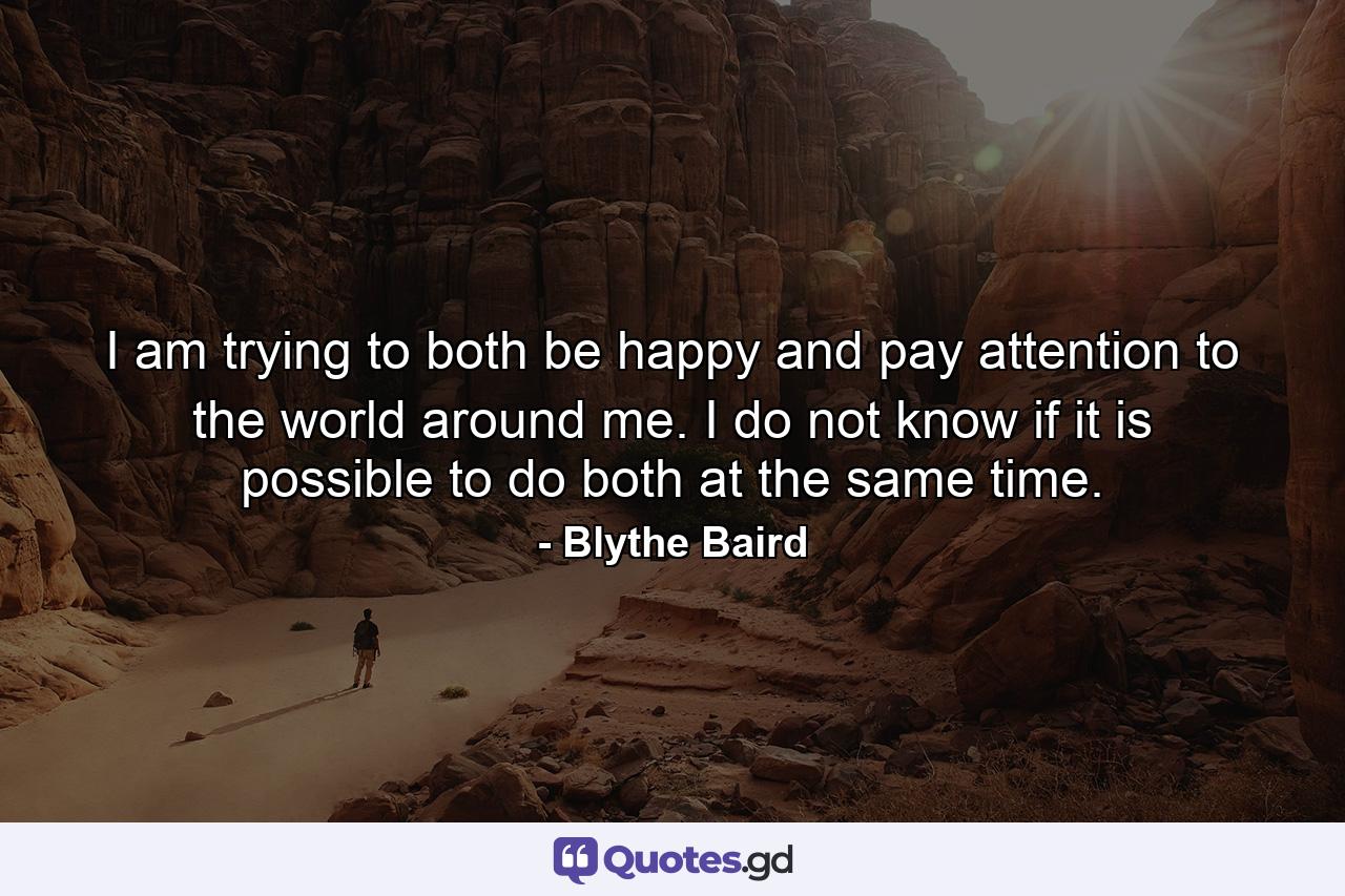 I am trying to both be happy and pay attention to the world around me. I do not know if it is possible to do both at the same time. - Quote by Blythe Baird