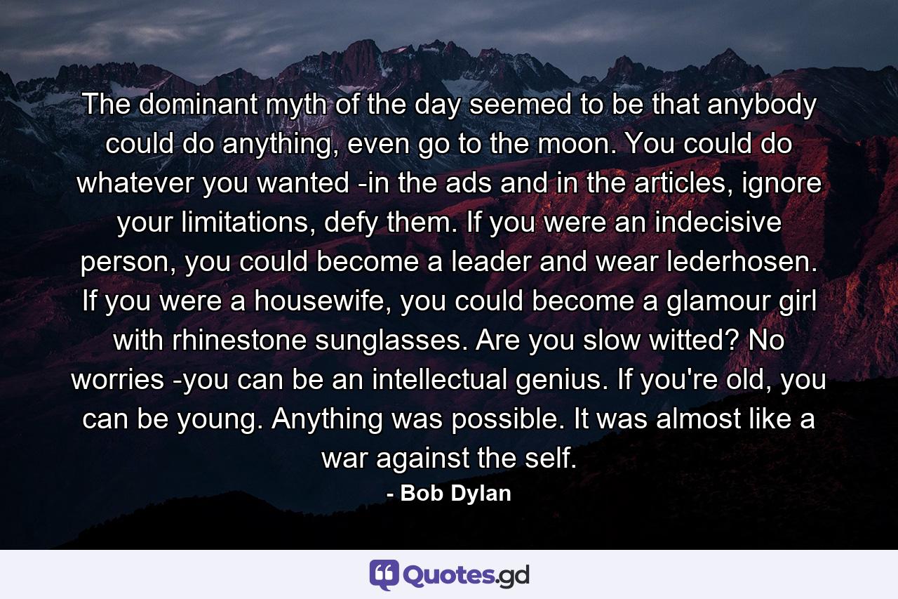 The dominant myth of the day seemed to be that anybody could do anything, even go to the moon. You could do whatever you wanted -in the ads and in the articles, ignore your limitations, defy them. If you were an indecisive person, you could become a leader and wear lederhosen. If you were a housewife, you could become a glamour girl with rhinestone sunglasses. Are you slow witted? No worries -you can be an intellectual genius. If you're old, you can be young. Anything was possible. It was almost like a war against the self. - Quote by Bob Dylan