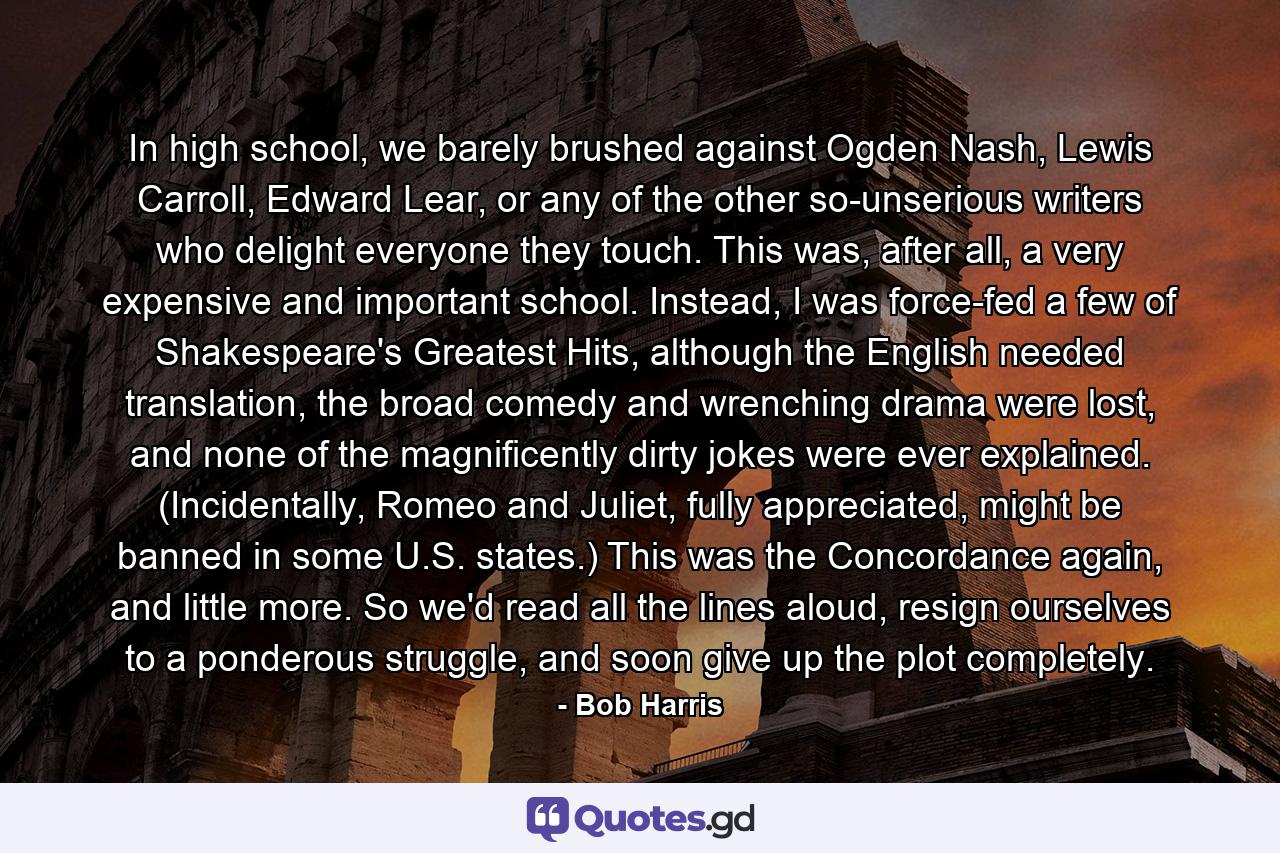 In high school, we barely brushed against Ogden Nash, Lewis Carroll, Edward Lear, or any of the other so-unserious writers who delight everyone they touch. This was, after all, a very expensive and important school. Instead, I was force-fed a few of Shakespeare's Greatest Hits, although the English needed translation, the broad comedy and wrenching drama were lost, and none of the magnificently dirty jokes were ever explained. (Incidentally, Romeo and Juliet, fully appreciated, might be banned in some U.S. states.) This was the Concordance again, and little more. So we'd read all the lines aloud, resign ourselves to a ponderous struggle, and soon give up the plot completely. - Quote by Bob Harris