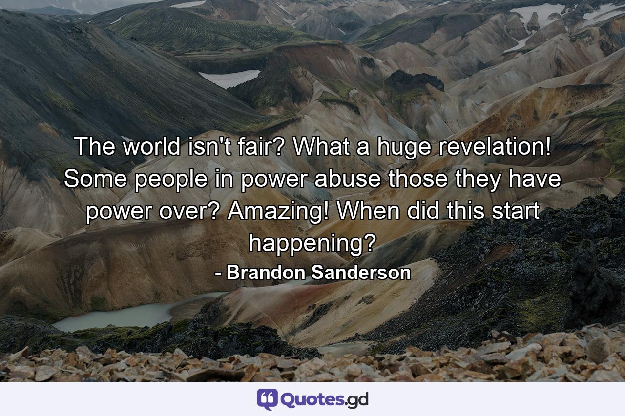 The world isn't fair? What a huge revelation! Some people in power abuse those they have power over? Amazing! When did this start happening? - Quote by Brandon Sanderson