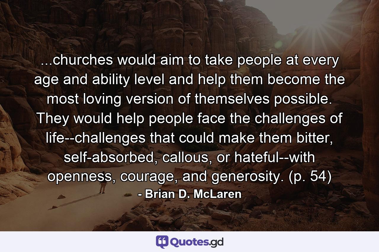 ...churches would aim to take people at every age and ability level and help them become the most loving version of themselves possible. They would help people face the challenges of life--challenges that could make them bitter, self-absorbed, callous, or hateful--with openness, courage, and generosity. (p. 54) - Quote by Brian D. McLaren