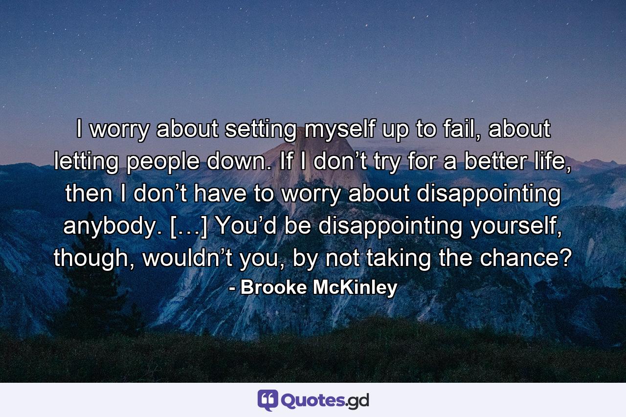 I worry about setting myself up to fail, about letting people down. If I don’t try for a better life, then I don’t have to worry about disappointing anybody. […] You’d be disappointing yourself, though, wouldn’t you, by not taking the chance? - Quote by Brooke McKinley