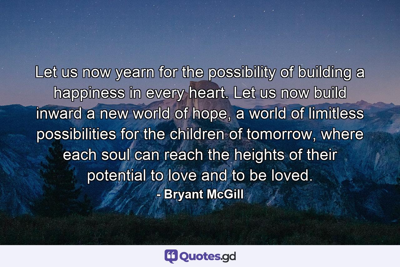 Let us now yearn for the possibility of building a happiness in every heart. Let us now build inward a new world of hope, a world of limitless possibilities for the children of tomorrow, where each soul can reach the heights of their potential to love and to be loved. - Quote by Bryant McGill