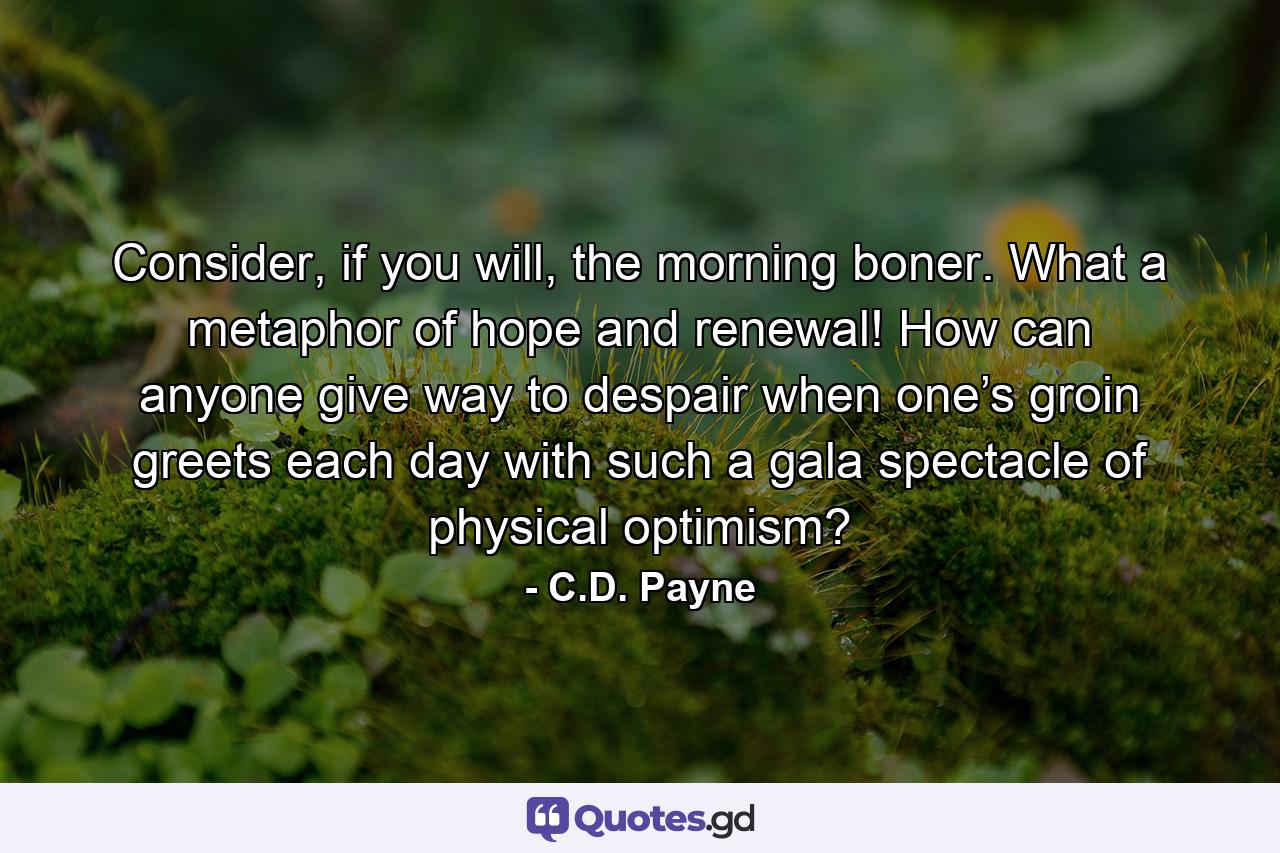 Consider, if you will, the morning boner. What a metaphor of hope and renewal! How can anyone give way to despair when one’s groin greets each day with such a gala spectacle of physical optimism? - Quote by C.D. Payne