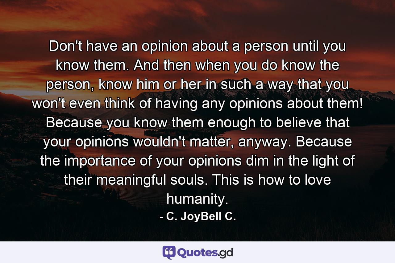 Don't have an opinion about a person until you know them. And then when you do know the person, know him or her in such a way that you won't even think of having any opinions about them! Because you know them enough to believe that your opinions wouldn't matter, anyway. Because the importance of your opinions dim in the light of their meaningful souls. This is how to love humanity. - Quote by C. JoyBell C.