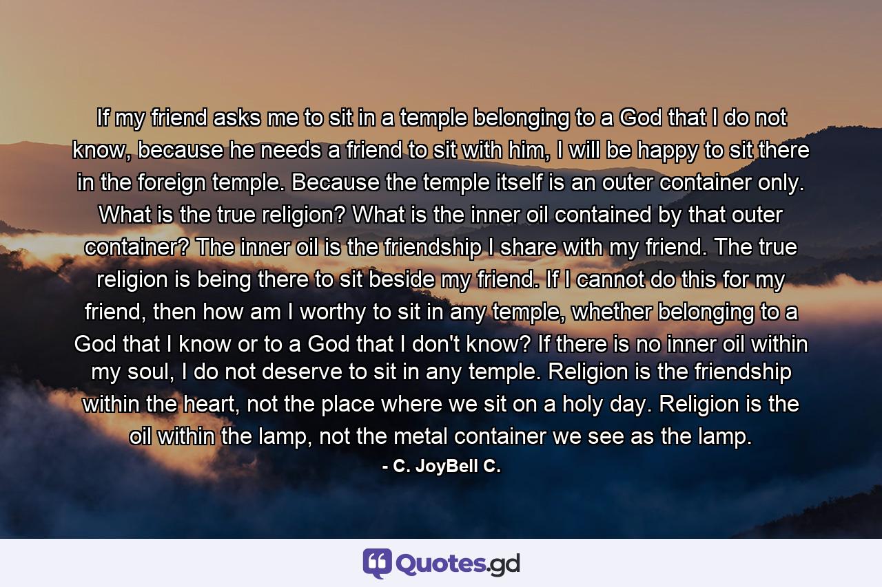 If my friend asks me to sit in a temple belonging to a God that I do not know, because he needs a friend to sit with him, I will be happy to sit there in the foreign temple. Because the temple itself is an outer container only. What is the true religion? What is the inner oil contained by that outer container? The inner oil is the friendship I share with my friend. The true religion is being there to sit beside my friend. If I cannot do this for my friend, then how am I worthy to sit in any temple, whether belonging to a God that I know or to a God that I don't know? If there is no inner oil within my soul, I do not deserve to sit in any temple. Religion is the friendship within the heart, not the place where we sit on a holy day. Religion is the oil within the lamp, not the metal container we see as the lamp. - Quote by C. JoyBell C.