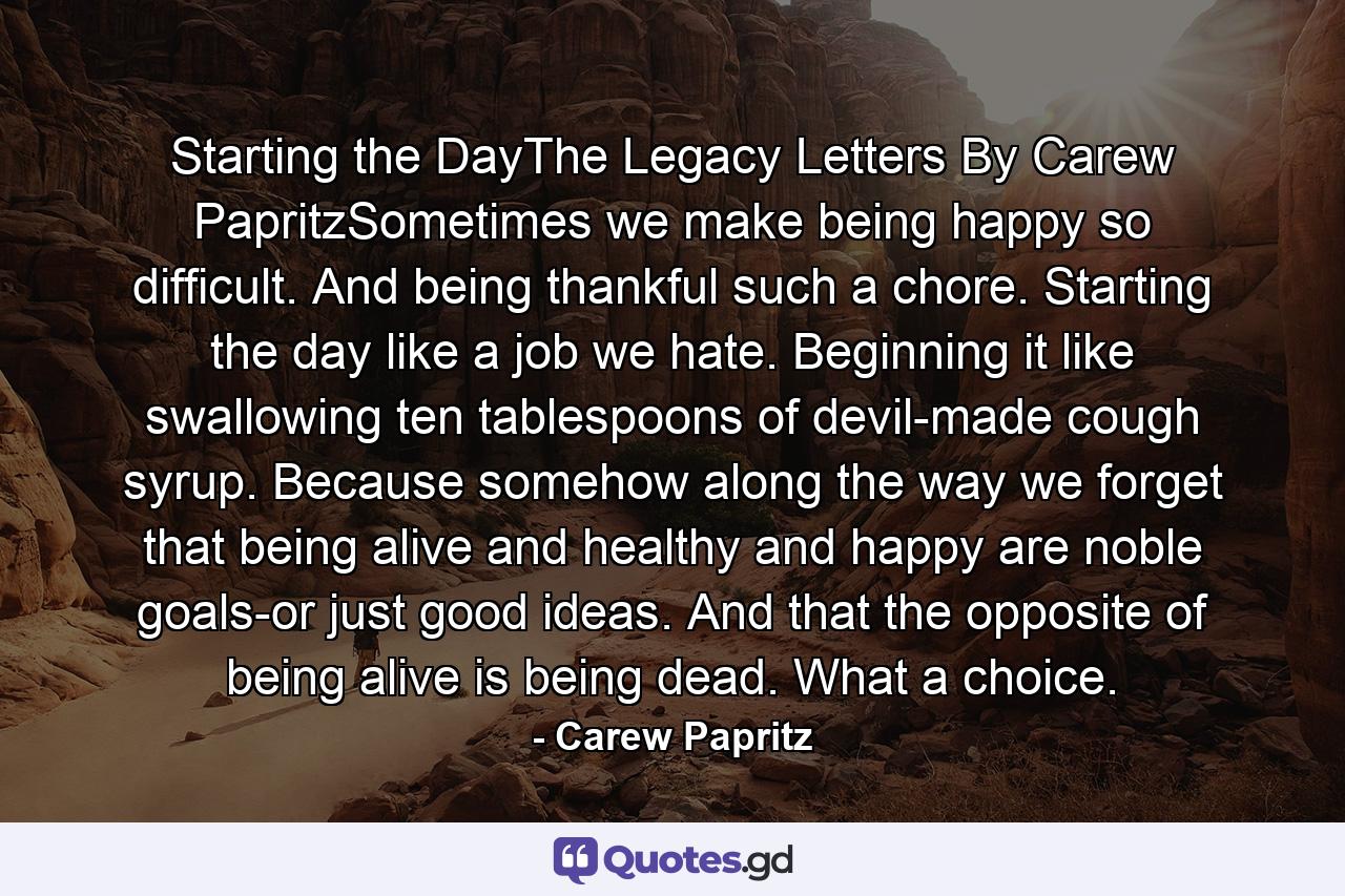 Starting the DayThe Legacy Letters By Carew PapritzSometimes we make being happy so difficult. And being thankful such a chore. Starting the day like a job we hate. Beginning it like swallowing ten tablespoons of devil-made cough syrup. Because somehow along the way we forget that being alive and healthy and happy are noble goals-or just good ideas. And that the opposite of being alive is being dead. What a choice. - Quote by Carew Papritz