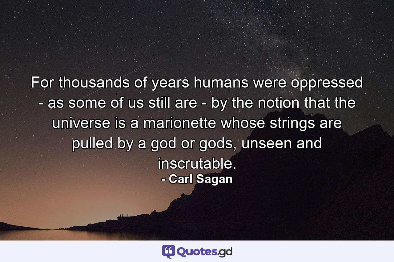 For thousands of years humans were oppressed - as some of us still are - by the notion that the universe is a marionette whose strings are pulled by a god or gods, unseen and inscrutable. - Quote by Carl Sagan